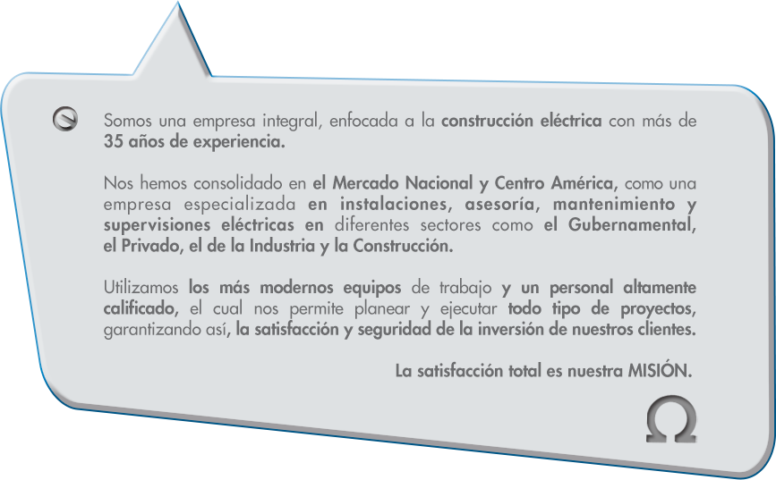 Somos una empresa integral, enfocada a la construcción eléctrica con más de 
35 años de experiencia.Nos hemos consolidado en el Mercado Nacional y Centro América, como una empresa especializada en instalaciones, asesoría, mantenimiento y supervisiones eléctricas en diferentes sectores como el Gubernamental, el Privado, el de la Industria y la Construcción.Utilizamos los más modernos equipos de trabajo y un personal altamente calificado, el cual nos permite planear y ejecutar todo tipo de proyectos, garantizando así, la satisfacción y seguridad de la inversión de nuestros cliente. La satisfacción total es nuestra MISIÓN.